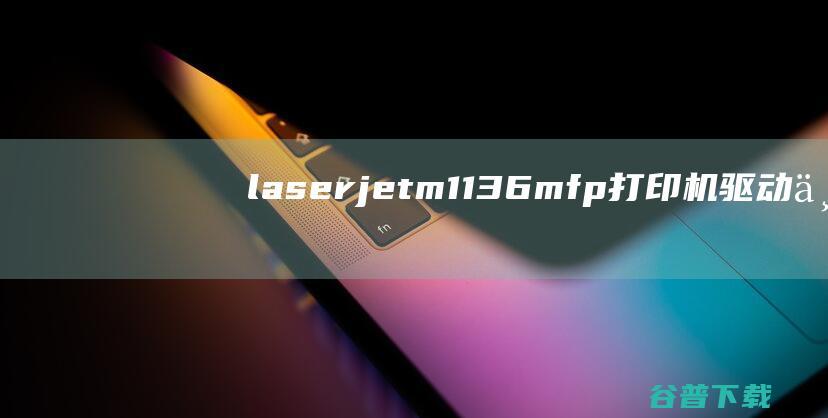 laserjetm1136mfp打印机驱动下载-hplaserjetm1136mfp驱动32位/64位最新版